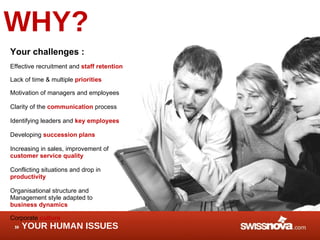 WHY? Your challenges : Effective recruitment and  staff retention Lack of time & multiple  priorities  Motivation of managers and employees Clarity of the  communication  process Identifying leaders and  key employees Developing  succession plans Increasing in sales, improvement of customer service quality   Conflicting situations and drop in  productivity Organisational structure and  Management style adapted to  business dynamics Corporate  culture YOUR HUMAN ISSUES 
