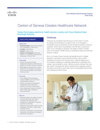 Cisco Medical Data Exchange Solution
Case Study
Canton of Geneva Creates Healthcare Network
Swiss Post makes electronic health record a reality with Cisco Medical Data
Exchange Solution.
Challenge
Clinicians do not always have the luxury of time when it comes
to making critical decisions on patient care. In an emergency,
immediate access to pertinent records (medical conditions, previous
surgeries, recent tests, drug allergies, and the like) is paramount.
Even in non-emergency situations, the ability to obtain a holistic
view of the patient’s health history is essential to timely and informed
decision-making.
But it is not easy. Patient records are typically stored in multiple
locations: Lab results may be with the primary care provider;
medication records are at the pharmacy; medical images are in
the hospital’s radiology or cardiology departments; specialists from
cardiac-care providers to bone -density scanners maintain their own
test results. Frequently this data is spread across disparate systems
that often cannot talk to each other due to incompatible data formats
and underlying network issues.
1 © Cisco and/or its affiliates. All rights reserved.
EXECUTIVE SUMMARY
SWISS POST
• Customer Name: Swiss Post Solutions
AG, a subsidiary of Swiss Post
• Location: Switzerland
• Industry: Public sector
• Number of Employees: More than
6000 in 15 countries (overall 60,000
employees at Swiss Post)
CHALLENGE
• Design and execute limited
deployment Electronic Health Record
project for 30,000 citizens in Geneva
• Meet highest requirements for data
protection, functionality, and ease of
use to improve quality of care while
reducing costs
SOLUTION
• Cisco Medical Data Exchange
Solution (MDES), with Tiani Spirit
interoperability software
• Identity and access management
components from Swiss Post
Solutions to protect medical data
• Cisco Application Extension Platform
(AXP) inside Cisco Integrated
Services Routers
RESULTS
• Improved safety and quality of patient
care through better information,
including error reduction and
avoidance of duplication in medical
procedures and tests
• Ability to access patient data securely,
regardless of location, system type,
and data format
• Enhanced coordination of all activities,
processes, and personnel involved in
healthcare ecosystem
 