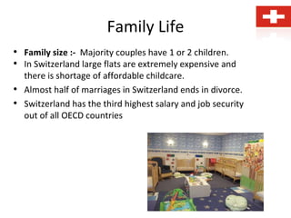 Family Life
• Family size :- Majority couples have 1 or 2 children.
• In Switzerland large flats are extremely expensive and
there is shortage of affordable childcare.
• Almost half of marriages in Switzerland ends in divorce.
• Switzerland has the third highest salary and job security
out of all OECD countries
 