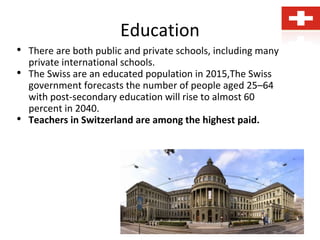 Education
• There are both public and private schools, including many
private international schools.
• The Swiss are an educated population in 2015,The Swiss
government forecasts the number of people aged 25–64
with post-secondary education will rise to almost 60
percent in 2040.
• Teachers in Switzerland are among the highest paid.
 