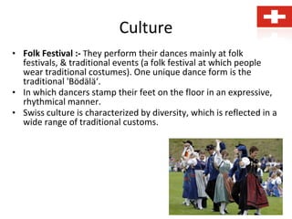 Culture
• Folk Festival :- They perform their dances mainly at folk
festivals, & traditional events (a folk festival at which people
wear traditional costumes). One unique dance form is the
traditional 'Bödälä‘.
• In which dancers stamp their feet on the floor in an expressive,
rhythmical manner.
• Swiss culture is characterized by diversity, which is reflected in a
wide range of traditional customs.
 