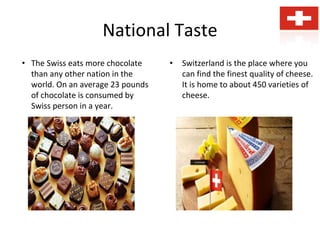 National Taste
• The Swiss eats more chocolate
than any other nation in the
world. On an average 23 pounds
of chocolate is consumed by
Swiss person in a year.
• Switzerland is the place where you
can find the finest quality of cheese.
It is home to about 450 varieties of
cheese.
 