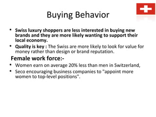Buying Behavior
• Swiss luxury shoppers are less interested in buying new
brands and they are more likely wanting to support their
local economy.
• Quality is key : The Swiss are more likely to look for value for
money rather than design or brand reputation.
Female work force:-
• Women earn on average 20% less than men in Switzerland,
• Seco encouraging business companies to "appoint more
women to top-level positions".
 