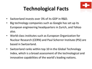 Technological Facts
• Switzerland invests over 3% of its GDP in R&D.
• Big technology companies such as Google has set up its
European engineering headquarters in Zurich, and Yahoo
also.
• World class institutes such as European Organization for
Nuclear Research (CERN) and Paul Scherrer Institute (PSI) are
based in Switzerland.
• Switzerland ranks within top 10 in the Global Technology
Index, which is a broad assessment of the technological and
innovative capabilities of the world’s leading nations.
 