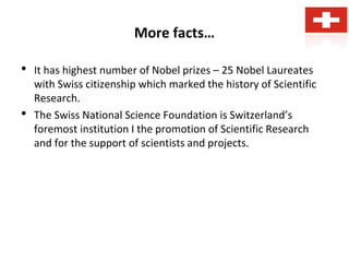 More facts…
• It has highest number of Nobel prizes – 25 Nobel Laureates
with Swiss citizenship which marked the history of Scientific
Research.
• The Swiss National Science Foundation is Switzerland’s
foremost institution I the promotion of Scientific Research
and for the support of scientists and projects.
 