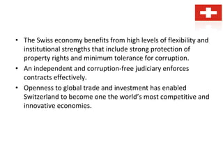 • The Swiss economy benefits from high levels of flexibility and
institutional strengths that include strong protection of
property rights and minimum tolerance for corruption.
• An independent and corruption-free judiciary enforces
contracts effectively.
• Openness to global trade and investment has enabled
Switzerland to become one the world’s most competitive and
innovative economies.
 