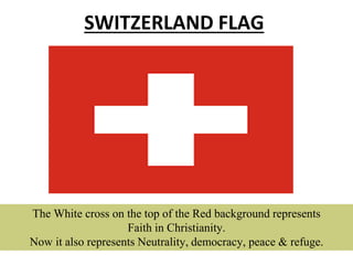 SWITZERLAND FLAG
The White cross on the top of the Red background represents
Faith in Christianity.
Now it also represents Neutrality, democracy, peace & refuge.
 