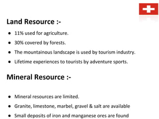 Land Resource :-
● 11% used for agriculture.
● 30% covered by forests.
● The mountainous landscape is used by tourism industry.
● Lifetime experiences to tourists by adventure sports.
Mineral Resource :-
● Mineral resources are limited.
● Granite, limestone, marbel, gravel & salt are available
● Small deposits of iron and manganese ores are found
 