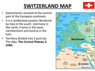 SWITZERLAND MAP
• Switzerland is located at the central
part of the European continent.
• It is a landlocked country: Bordered
by Italy in the south , Germany in
the north, France in the west,
Liechtenstein and Austria in the
east.
• Territory divided into 2 parts by
The Alps: The Central Plateau &
JURA
 