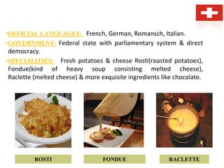 •OFFICIAL LANGUAGES- French, German, Romansch, Italian.
•GOVERNMENT- Federal state with parliamentary system & direct
democracy.
•SPECIALITIES- Fresh potatoes & cheese Rosti(roasted potatoes),
Fondue(kind of heavy soup consisting melted cheese),
Raclette (melted cheese) & more exquisite ingredients like chocolate.
ROSTI FONDUE RACLETTE
 