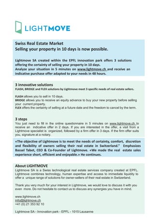 Swiss Real Estate Market
Selling your property in 10 days is now possible.
Lightmove SA created within the EPFL innovation park offers 3 solutions
offering the certainty of selling your property in 10 days.
Analyze your situation in 5 minutes on www.lightmove.ch and receive an
indicative purchase offer adapted to your needs in 48 hours.
3 innovative solutions
FLASH, BRIDGE and FLEX solutions by Lightmove meet 3 specific needs of real estate sellers.
FLASH allows you to sell in 10 days.
BRIDGE allows you to receive an equity advance to buy your new property before selling
your current property.
FLEX offers the certainty of selling at a future date and the freedom to cancel by the term.
3 steps
You just need to fill in the online questionnaire in 5 minutes on www.lightmove.ch to
receive an indicative offer in 2 days. If you are interested in the offer, a visit from a
Lightmove specialist is organized, followed by a firm offer in 3 days. If the firm offer suits
you, signature at a notary.
«The objective of Lightmove is to meet the needs of certainty, comfort, discretion
and flexibility of owners selling their real estate in Switzerland.” Emphasizes
Bassel Tabet, CEO & Co-Founder of Lightmove. «We made the real estate sales
experience short, efficient and enjoyable.» He continues.
About LIGHTMOVE
Lightmove SA is a Swiss technological real estate services company created at EPFL.
Lightmove combines technology, human expertise and access to immediate liquidity to
offer a unique range of solutions for owner-sellers of their real estate in Switzerland.
Thank you very much for your interest in Lightmove, we would love to discuss it with you
even more. Do not hesitate to contact us to discuss any synergies you have in mind.
www.lightmove.ch
info@lightmove.ch
+41 (0) 21 353 92 10
Lightmove SA - Innovation park - EPFL - 1015 Lausanne
 