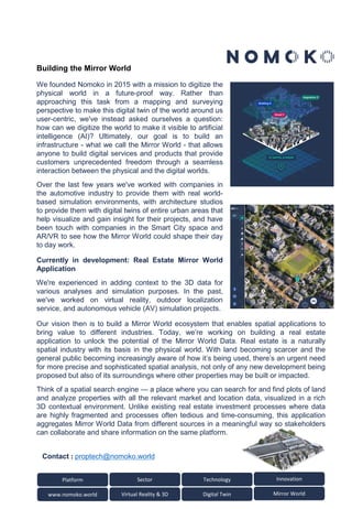Platform Sector
www.nomoko.world Virtual Reality & 3D
Technology Innovation
Digital Twin Mirror World
We founded Nomoko in 2015 with a mission to digitize the
physical world in a future-proof way. Rather than
approaching this task from a mapping and surveying
perspective to make this digital twin of the world around us
user-centric, we've instead asked ourselves a question:
how can we digitize the world to make it visible to artificial
intelligence (AI)? Ultimately, our goal is to build an
infrastructure - what we call the Mirror World - that allows
anyone to build digital services and products that provide
customers unprecedented freedom through a seamless
interaction between the physical and the digital worlds.
Over the last few years we've worked with companies in
the automotive industry to provide them with real world-
based simulation environments, with architecture studios
to provide them with digital twins of entire urban areas that
help visualize and gain insight for their projects, and have
been touch with companies in the Smart City space and
AR/VR to see how the Mirror World could shape their day
to day work.
Currently in development: Real Estate Mirror World
Application
We're experienced in adding context to the 3D data for
various analyses and simulation purposes. In the past,
we've worked on virtual reality, outdoor localization
service, and autonomous vehicle (AV) simulation projects.
Our vision then is to build a Mirror World ecosystem that enables spatial applications to
bring value to different industries. Today, we’re working on building a real estate
application to unlock the potential of the Mirror World Data. Real estate is a naturally
spatial industry with its basis in the physical world. With land becoming scarcer and the
general public becoming increasingly aware of how it’s being used, there’s an urgent need
for more precise and sophisticated spatial analysis, not only of any new development being
proposed but also of its surroundings where other properties may be built or impacted.
Think of a spatial search engine — a place where you can search for and find plots of land
and analyze properties with all the relevant market and location data, visualized in a rich
3D contextual environment. Unlike existing real estate investment processes where data
are highly fragmented and processes often tedious and time-consuming, this application
aggregates Mirror World Data from different sources in a meaningful way so stakeholders
can collaborate and share information on the same platform.
Contact : proptech@nomoko.world
Building the Mirror World
 