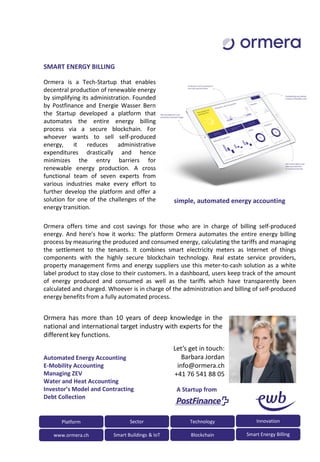 Ormera is a Tech-Startup that enables
decentral production of renewable energy
by simplifying its administration. Founded
by Postfinance and Energie Wasser Bern
the Startup developed a platform that
automates the entire energy billing
process via a secure blockchain. For
whoever wants to sell self-produced
energy, it reduces administrative
expenditures drastically and hence
minimizes the entry barriers for
renewable energy production. A cross
functional team of seven experts from
various industries make every effort to
further develop the platform and offer a
solution for one of the challenges of the
energy transition.
SMART ENERGY BILLING
Ormera offers time and cost savings for those who are in charge of billing self-produced
energy. And here’s how it works: The platform Ormera automates the entire energy billing
process by measuring the produced and consumed energy, calculating the tariffs and managing
the settlement to the tenants. It combines smart electricity meters as Internet of things
components with the highly secure blockchain technology. Real estate service providers,
property management firms and energy suppliers use this meter-to-cash solution as a white
label product to stay close to their customers. In a dashboard, users keep track of the amount
of energy produced and consumed as well as the tariffs which have transparently been
calculated and charged. Whoever is in charge of the administration and billing of self-produced
energy benefits from a fully automated process.
Let’s get in touch:
Barbara Jordan
info@ormera.ch
+41 76 541 88 05
Ormera has more than 10 years of deep knowledge in the
national and international target industry with experts for the
different key functions.
A Startup from
Platform Sector
www.ormera.ch Smart Buildings & IoT
Technology Innovation
Blockchain Smart Energy Billing
Automated Energy Accounting
E-Mobility Accounting
Managing ZEV
Water and Heat Accounting
Investor’s Model and Contracting
Debt Collection
simple, automated energy accounting
 