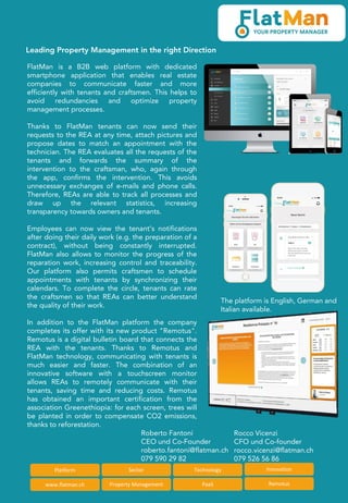Leading Property Management in the right Direction
Platform Sector
www.flatman.ch Property Management
Technology Innovation
PaaS Remotus
FlatMan is a B2B web platform with dedicated
smartphone application that enables real estate
companies to communicate faster and more
efficiently with tenants and craftsmen. This helps to
avoid redundancies and optimize property
management processes.
Thanks to FlatMan tenants can now send their
requests to the REA at any time, attach pictures and
propose dates to match an appointment with the
technician. The REA evaluates all the requests of the
tenants and forwards the summary of the
intervention to the craftsman, who, again through
the app, confirms the intervention. This avoids
unnecessary exchanges of e-mails and phone calls.
Therefore, REAs are able to track all processes and
draw up the relevant statistics, increasing
transparency towards owners and tenants.
Employees can now view the tenant’s notifications
after doing their daily work (e.g. the preparation of a
contract), without being constantly interrupted.
FlatMan also allows to monitor the progress of the
reparation work, increasing control and traceability.
Our platform also permits craftsmen to schedule
appointments with tenants by synchronizing their
calendars. To complete the circle, tenants can rate
the craftsmen so that REAs can better understand
the quality of their work.
In addition to the FlatMan platform the company
completes its offer with its new product "Remotus".
Remotus is a digital bulletin board that connects the
REA with the tenants. Thanks to Remotus and
FlatMan technology, communicating with tenants is
much easier and faster. The combination of an
innovative software with a touchscreen monitor
allows REAs to remotely communicate with their
tenants, saving time and reducing costs. Remotus
has obtained an important certification from the
association Greenethiopia: for each screen, trees will
be planted in order to compensate CO2 emissions,
thanks to reforestation.
Rocco Vicenzi
CFO und Co-founder
rocco.vicenzi@flatman.ch
079 526 56 86
Roberto Fantoni
CEO und Co-Founder
roberto.fantoni@flatman.ch
079 590 29 82
The platform is English, German and
Italian available.
 