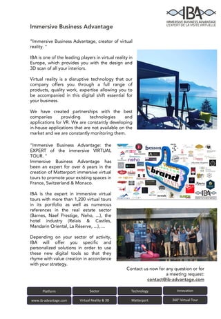 Immersive Business Advantage
Platform Sector
www.ib-advantage.com Virtual Reality & 3D
Technology Innovation
Matterport 360° Virtual Tour
“Immersive Business Advantage: the
EXPERT of the immersive VIRTUAL
TOUR. "
Immersive Business Advantage has
been an expert for over 6 years in the
creation of Matterport immersive virtual
tours to promote your existing spaces in
France, Switzerland & Monaco.
IBA is the expert in immersive virtual
tours with more than 1,200 virtual tours
in its portfolio as well as numerous
references in the real estate sector
(Barnes, Naef Prestige, Neho, ...), the
hotel industry (Relais & Castles,
Mandarin Oriental, La Réserve, ...), ...
Depending on your sector of activity,
IBA will offer you specific and
personalized solutions in order to use
these new digital tools so that they
rhyme with value creation in accordance
with your strategy.
Contact us now for any question or for
a meeting request:
contact@ib-advantage.com
“Immersive Business Advantage, creator of virtual
reality. "
IBA is one of the leading players in virtual reality in
Europe, which provides you with the design and
3D scan of all your interiors.
Virtual reality is a disruptive technology that our
company offers you through a full range of
products, quality work, expertise allowing you to
be accompanied in this digital shift essential for
your business.
We have created partnerships with the best
companies providing technologies and
applications for VR. We are constantly developing
in-house applications that are not available on the
market and we are constantly monitoring them.
 