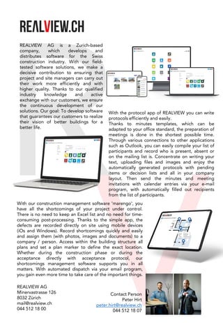 REALVIEW AG is a Zurich-based
company, which develops and
distributes software for the Swiss
construction industry. With our field-
tested software solutions, we make a
decisive contribution to ensuring that
project and site managers can carry out
their work more efficiently and with
higher quality. Thanks to our qualified
industry knowledge and active
exchange with our customers, we ensure
the continuous development of our
solutions. Our goal: To develop software
that guarantees our customers to realize
their vision of better buildings for a
better life.
With the protocol app of REALVIEW you can write
protocols efficiently and easily.
Thanks to minutes templates, which can be
adapted to your office standard, the preparation of
meetings is done in the shortest possible time.
Through various connections to other applications
such as Outlook, you can easily compile your list of
participants and record who is present, absent or
on the mailing list is. Concentrate on writing your
text, uploading files and images and enjoy the
automatically generated protocols with pending
items or decision lists and all in your company
layout. Then send the minutes and meeting
invitations with calendar entries via your e-mail
program, with automatically filled out recipients
from the list of participants.
With our construction management software 'marengo', you
have all the shortcomings of your project under control.
There is no need to keep an Excel list and no need for time-
consuming post-processing. Thanks to the simple app, the
defects are recorded directly on site using mobile devices
(iOs and Windows). Record shortcomings quickly and easily
and assign them (with photos, images and documents) to a
company / person. Access within the building structure all
plans and set a plan marker to define the exact location.
Whether during the construction phase or during the
acceptance directly with acceptance protocol, our
shortcomings management software supports you in all
matters. With automated dispatch via your email program,
you gain even more time to take care of the important things.
REALVIEW AG
Minervastrasse 126
8032 Zürich
mail@realview.ch
044 512 18 00
Contact Person
Peter Hirt
peter.hirt@realview.ch
044 512 18 07
 
