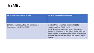 TrEMBL
Sp-TrEMBL (SWISS PROT-TrEMBL) REM-TrEMBL (Remaining TrEMBL)
Contains sequences, which will eventually be
incorporated into SWISS-PROT.
Contains those sequences which will not be
incorporated into SWISS-PROT..
For eg synthethic sequences, patent application
sequences, fragments of less than 8 amino acids and
coding sequences where there is strong experimental
evidence that the sequence does not code for a real
protein.
 
