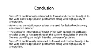Conclusion
• Swiss-Prot continuously enhanced its format and content to adjust to
the wide knowledge pool in proteomics along with high quality of
annotation.
• Automated annotation procedures are used for Swiss-Prot in a very
conservative manner.
• The extensive integration of SWISS-PROT with specialized datbases
enables users to navigate through the current knowledge in the life
Siences providing an insight into the universe of proteins.
• Swiss-Prot continoiusly enhanced its format and content to adjust to
the wide knowledge pool in proteomics along with high quality of
annotation.
 