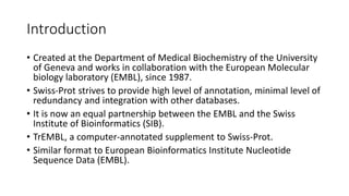 Introduction
• Created at the Department of Medical Biochemistry of the University
of Geneva and works in collaboration with the European Molecular
biology laboratory (EMBL), since 1987.
• Swiss-Prot strives to provide high level of annotation, minimal level of
redundancy and integration with other databases.
• It is now an equal partnership between the EMBL and the Swiss
Institute of Bioinformatics (SIB).
• TrEMBL, a computer-annotated supplement to Swiss-Prot.
• Similar format to European Bioinformatics Institute Nucleotide
Sequence Data (EMBL).
 