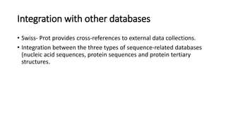 Integration with other databases
• Swiss- Prot provides cross-references to external data collections.
• Integration between the three types of sequence-related databases
(nucleic acid sequences, protein sequences and protein tertiary
structures.
 