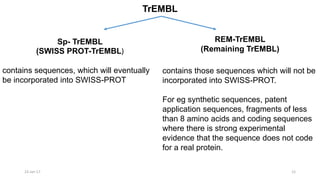 TrEMBL
23-Jan-17 12
Sp- TrEMBL
(SWISS PROT-TrEMBL)
REM-TrEMBL
(Remaining TrEMBL)
contains sequences, which will eventually
be incorporated into SWISS-PROT
contains those sequences which will not be
incorporated into SWISS-PROT.
For eg synthetic sequences, patent
application sequences, fragments of less
than 8 amino acids and coding sequences
where there is strong experimental
evidence that the sequence does not code
for a real protein.
 