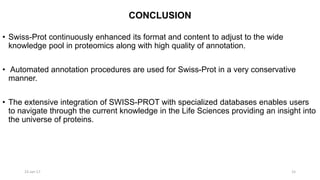 CONCLUSION
• Swiss-Prot continuously enhanced its format and content to adjust to the wide
knowledge pool in proteomics along with high quality of annotation.
• Automated annotation procedures are used for Swiss-Prot in a very conservative
manner.
• The extensive integration of SWISS-PROT with specialized databases enables users
to navigate through the current knowledge in the Life Sciences providing an insight into
the universe of proteins.
23-Jan-17 15
 