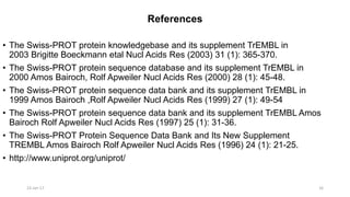 References
• The Swiss-PROT protein knowledgebase and its supplement TrEMBL in
2003 Brigitte Boeckmann etal Nucl Acids Res (2003) 31 (1): 365-370.
• The Swiss-PROT protein sequence database and its supplement TrEMBL in
2000 Amos Bairoch, Rolf Apweiler Nucl Acids Res (2000) 28 (1): 45-48.
• The Swiss-PROT protein sequence data bank and its supplement TrEMBL in
1999 Amos Bairoch ,Rolf Apweiler Nucl Acids Res (1999) 27 (1): 49-54
• The Swiss-PROT protein sequence data bank and its supplement TrEMBL Amos
Bairoch Rolf Apweiler Nucl Acids Res (1997) 25 (1): 31-36.
• The Swiss-PROT Protein Sequence Data Bank and Its New Supplement
TREMBL Amos Bairoch Rolf Apweiler Nucl Acids Res (1996) 24 (1): 21-25.
• http://www.uniprot.org/uniprot/
23-Jan-17 16
 
