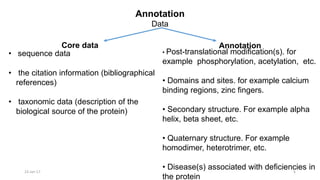 Annotation
Data
23-Jan-17 6
Core data Annotation
• sequence data
• the citation information (bibliographical
references)
• taxonomic data (description of the
biological source of the protein)
• Post-translational modification(s). for
example phosphorylation, acetylation, etc.
• Domains and sites. for example calcium
binding regions, zinc fingers.
• Secondary structure. For example alpha
helix, beta sheet, etc.
• Quaternary structure. For example
homodimer, heterotrimer, etc.
• Disease(s) associated with deficiencies in
the protein
 