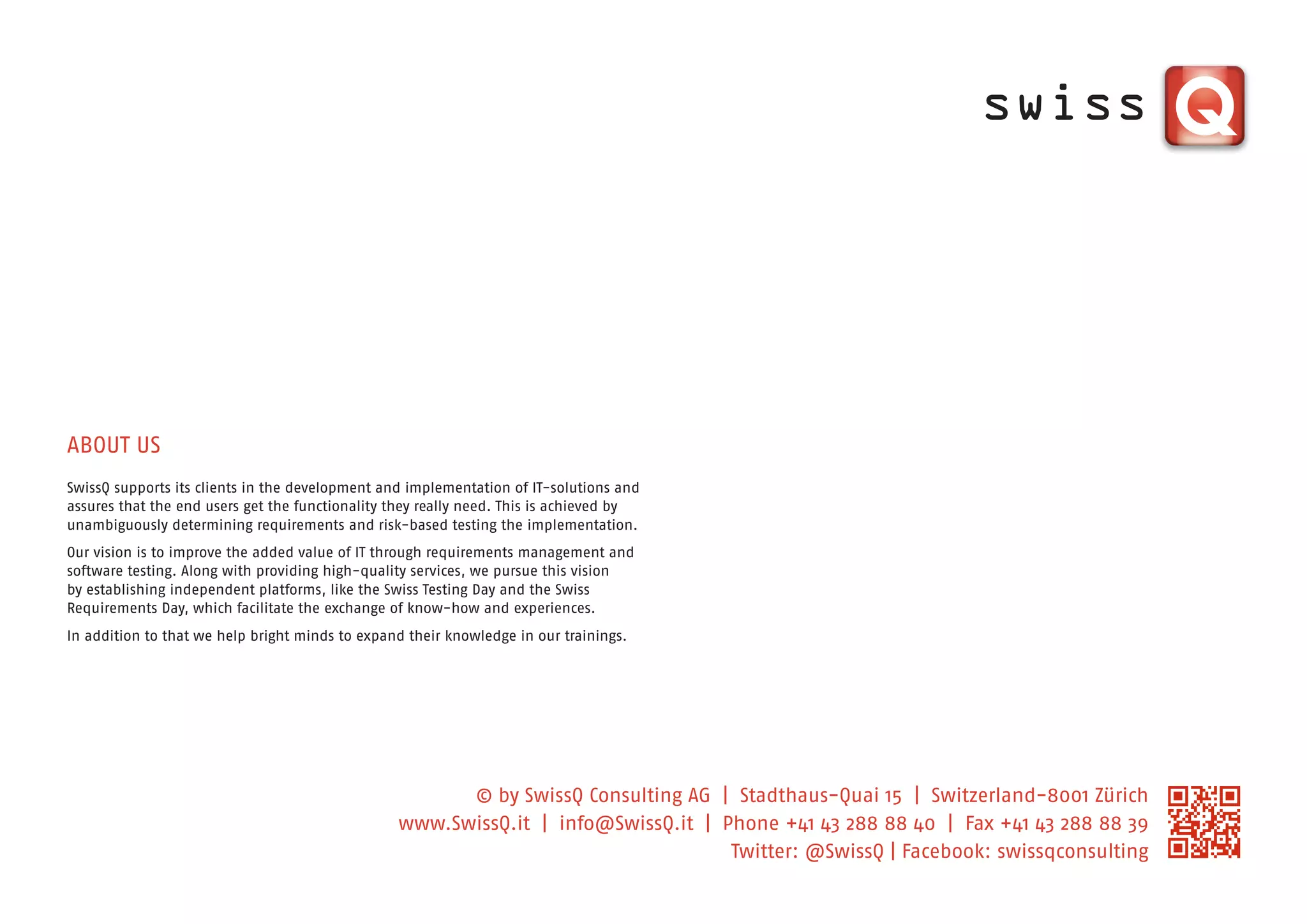 ABOUT US
SwissQ supports its clients in the development and implementation of IT-solutions and
assures that the end users get the functionality they really need. This is achieved by
unambiguously determining requirements and risk-based testing the implementation.
Our vision is to improve the added value of IT through requirements management and
software testing. Along with providing high-quality services, we pursue this vision
by establishing independent platforms, like the Swiss Testing Day and the Swiss
Requirements Day, which facilitate the exchange of know-how and experiences.
In addition to that we help bright minds to expand their knowledge in our trainings.




                                                       © by SwissQ Consulting AG | Stadthaus-Quai 15 | Switzerland-8001 Zürich
                                                 www.SwissQ.it | info@SwissQ.it | Phone +41 43 288 88 40 | Fax +41 43 288 88 39
                                                                                   Twitter: @SwissQ | Facebook: swissqconsulting
 