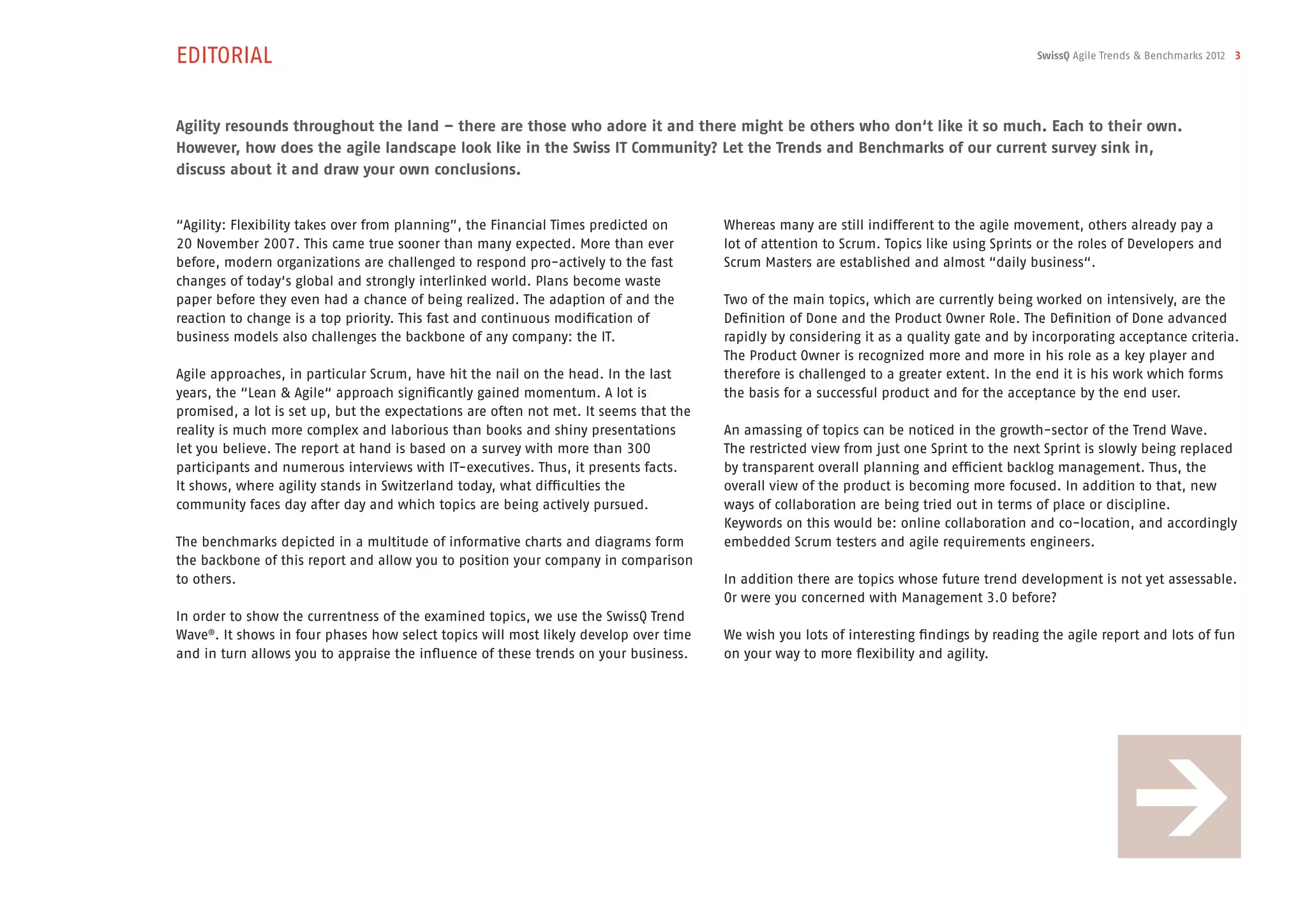 EDITORIAL                                                                                                                                  SwissQ Agile Trends & Benchmarks 2012 3




Agility resounds throughout the land – there are those who adore it and there might be others who don‘t like it so much. Each to their own.
However, how does the agile landscape look like in the Swiss IT Community? Let the Trends and Benchmarks of our current survey sink in,
discuss about it and draw your own conclusions.


“Agility: Flexibility takes over from planning”, the Financial Times predicted on      Whereas many are still indifferent to the agile movement, others already pay a
20 November 2007. This came true sooner than many expected. More than ever             lot of attention to Scrum. Topics like using Sprints or the roles of Developers and
before, modern organizations are challenged to respond pro-actively to the fast        Scrum Masters are established and almost “daily business“.
changes of today‘s global and strongly interlinked world. Plans become waste
paper before they even had a chance of being realized. The adaption of and the         Two of the main topics, which are currently being worked on intensively, are the
reaction to change is a top priority. This fast and continuous modification of         Definition of Done and the Product Owner Role. The Definition of Done advanced
business models also challenges the backbone of any company: the IT.                   rapidly by considering it as a quality gate and by incorporating acceptance criteria.
                                                                                       The Product Owner is recognized more and more in his role as a key player and
Agile approaches, in particular Scrum, have hit the nail on the head. In the last      therefore is challenged to a greater extent. In the end it is his work which forms
years, the “Lean & Agile“ approach significantly gained momentum. A lot is             the basis for a successful product and for the acceptance by the end user.
promised, a lot is set up, but the expectations are often not met. It seems that the
reality is much more complex and laborious than books and shiny presentations          An amassing of topics can be noticed in the growth-sector of the Trend Wave.
let you believe. The report at hand is based on a survey with more than 300            The restricted view from just one Sprint to the next Sprint is slowly being replaced
participants and numerous interviews with IT-executives. Thus, it presents facts.      by transparent overall planning and efficient backlog management. Thus, the
It shows, where agility stands in Switzerland today, what difficulties the             overall view of the product is becoming more focused. In addition to that, new
community faces day after day and which topics are being actively pursued.             ways of collaboration are being tried out in terms of place or discipline.
                                                                                       Keywords on this would be: online collaboration and co-location, and accordingly
The benchmarks depicted in a multitude of informative charts and diagrams form         embedded Scrum testers and agile requirements engineers.
the backbone of this report and allow you to position your company in comparison
to others.                                                                             In addition there are topics whose future trend development is not yet assessable.
                                                                                       Or were you concerned with Management 3.0 before?
In order to show the currentness of the examined topics, we use the SwissQ Trend
Wave®. It shows in four phases how select topics will most likely develop over time    We wish you lots of interesting findings by reading the agile report and lots of fun
and in turn allows you to appraise the influence of these trends on your business.     on your way to more flexibility and agility.
 