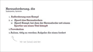 Herausforderung, die
Substantiv, feminin
	1.	Aufforderung zum Kampf	
	 2.	a)	 (Sport) das Herausfordern
		b)	 (Sport) Kampf, bei dem der Herausforder mti einem
			 Sportler um einen Titel kämpft
	3. Provokation
	4. Anlass, tätig zu werden; Aufgabe die einen fordert
Wir von SwissQ sind hier.
 