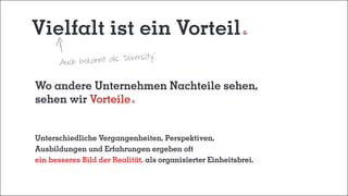 Vielfalt ist ein Vorteil
Wo andere Unternehmen Nachteile sehen,
sehen wir Vorteile
Unterschiedliche Vergangenheiten, Perspektiven,
Ausbildungen und Erfahrungen ergeben oft
ein besseres Bild der Realität, als organisierter Einheitsbrei.
Auch bekannt als "Diversity".
 