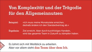 Von Komplexität und der Trägodie
für den Allgemeinnutzen
Beispiel:	 «Ich muss meine Monatsziele erreichen,
	 deshalb ändere ich den Standardvertrag ab.»
Ergebnis:	 Ziel erreicht. Aber durch	kurzfristiges Handeln,
	 wird das gesamte Team in Zukunft zu kämpfen haben.
Es lohnt sich mit Weitblick zu arbeiten.
Aber vor allem steht das Team über dem Ich.
 