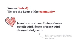 We are SwissQ.
We are the heart of the community.
	 Je mehr von einem Unternehmen
	 geteilt wird, desto grösser wird
	 dessen Erfolg sein.
Einer der wichtigsten Grundsätze
von SwissQ.
 