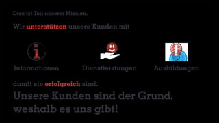 Wir unterstützen unsere Kunden mit
damit sie erfolgreich sind.
Unsere Kunden sind der Grund,
weshalb es uns gibt!
AusbildungenInformationen Dienstleistungen
Dies ist Teil unserer Mission.
 