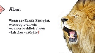 Aber
Wenn der Kunde König ist,
wie reagieren wir,
wenn er fachlich etwas
«falsches» möchte?
Photo: Emmanuel Keller
 