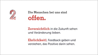 Die Menschen bei uns sind
offen.
Zuversichtlich in die Zukunft sehen
und Veränderung lieben.
Ehrlich(keit), Feedback geben und
verstehen, das Positive darin sehen.
 