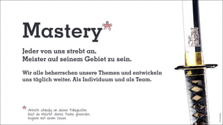 Arbeite ständig an deinen Fähigkeiten.
Bist du Meister deines Fachs geworden,
beginne mit einem Neuen.
Mastery
Jeder von uns strebt an,
Meister auf seinem Gebiet zu sein.
Wir alle beherrschen unsere Themen und entwickeln
uns täglich weiter. Als Individuum und als Team.
©bymiramax
 