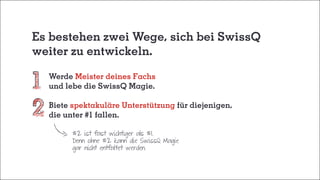 Es bestehen zwei Wege, sich bei SwissQ
weiter zu entwickeln.
	Werde Meister deines Fachs
	 und lebe die SwissQ Magie.
	Biete spektakuläre Unterstützung für diejenigen,
	 die unter #1 fallen.
#2 ist fast wichtiger als #1.
Denn ohne #2 kann die SwissQ Magie
gar nicht entfaltet werden.
 