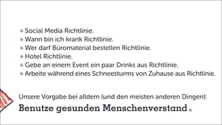 Unsere Vorgabe bei alldem (und den meisten anderen Dingen):
Benutze gesunden Menschenverstand
Social Media Richtlinie.
Wann bin ich krank Richtlinie.
Wer darf Büromaterial bestellen Richtlinie.
Hotel Richtlinie.
Gebe an einem Event ein paar Drinks aus Richtlinie.
Arbeite während eines Schneesturms von Zuhause aus Richtlinie.
 