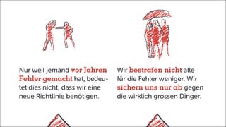 Nur weil jemand vor Jahren
Fehler gemacht hat, bedeu-
tet dies nicht, dass wir eine
neue Richtlinie benötigen.
Wir bestrafen nicht alle
für die Fehler weniger. Wir
sichern uns nur ab gegen
die wirklich grossen Dinger.
 