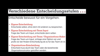 Verschiedene Entscheidungsstufen
Entscheide bewusst für ein Vorgehen.
	Eigene Entscheidung
	 Entscheide selbst, ohne dich mit anderen zu besprechen.
	Eigene Entscheidung mit Team Input
	 Frage das Team um Input, entscheide dann selber.
	Eigene Entscheidung mit Team / Organisations-Anker
	 Frage das Team um Input, schlage eine Option vor und
	 prüfe vor der finalen Entscheidung ob es für das Team ok ist.
	Organisations-Entscheidung
	 Entscheid muss durch das Team oder die bestehende
	 Organisationsstruktur getroffen werden.
 