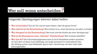 Wer soll wann entscheiden
Folgende Überlegungen können dabei helfen
	Wer ist betroffen? Nur du? Du und ein paar Andere, oder die ganze Firma?
	Wie einfach ist die Entscheidung? Wie einfach ist es, einen Konsensus mit allen zu finden?
	Wie dringend ist die Entscheidung? Wie hoch sind die Kosten bei einer Verzögerung?
	Was ist die Konsequenz einer „falschen“ Entscheidung? Wer ist davon betroffen?
	Wer bist du? Der Entscheidungsprozess kann je nach Perspektive anders aussehen.
	 Je nach dem ist dieser auch abhängig, wie lange du bereits im Unternehmen bist.
	 Am Anfang suchen neue Mitarbeiter gerne mehr «Anchoring» mit dem Team oder
	Führungskräften.
 