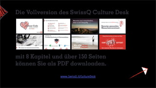 Benutze gesunden
Menschenverstand
Stattdessen haben wir eine einfache Richtlinie:
Entsprechend suchen wir immer neu Wege,
bei unseren Kunden zu erzeugen.
DEN -EFFEKT
Wir setzen uns herausfordernde Ziele
Wir alle lieben
unsere Freiheit
Menschen sind unterschiedlich
Jeder in sich einzigartig
Foto: Robin Benad
dozieren an
Fachhochschulen & Universitäten
mit 8 Kapitel und über 150 Seiten
können Sie als PDF downloaden.
www.SwissQ.it/CultureDesk
Die Vollversion des SwissQ Culture Desk
 