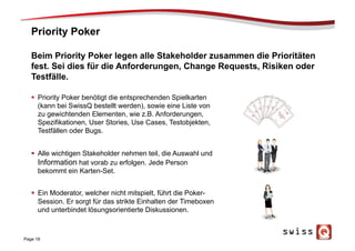 Priority Poker
Page 18
Beim Priority Poker legen alle Stakeholder zusammen die Prioritäten
fest. Sei dies für die Anforderungen, Change Requests, Risiken oder
Testfälle.
§  Priority Poker benötigt die entsprechenden Spielkarten
(kann bei SwissQ bestellt werden), sowie eine Liste von
zu gewichtenden Elementen, wie z.B. Anforderungen,
Spezifikationen, User Stories, Use Cases, Testobjekten,
Testfällen oder Bugs.
§  Alle wichtigen Stakeholder nehmen teil, die Auswahl und
Information hat vorab zu erfolgen. Jede Person
bekommt ein Karten-Set.
§  Ein Moderator, welcher nicht mitspielt, führt die Poker-
Session. Er sorgt für das strikte Einhalten der Timeboxen
und unterbindet lösungsorientierte Diskussionen.
 