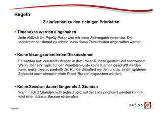 Regeln
§  Timeboxes werden eingehalten
Jede Aktivität im Priority Poker wird mit einer Zeitvorgabe versehen. Der
Moderator hat darauf zu achten, dass diese Zeiteinheiten eingehalten werden.
§  Keine lösungsorientierten Diskussionen
Es werden nur Verständnisfragen in den Poker-Runden gestellt und beantwortet.
Wenn über ein Topic auf der Prioritäten-Liste keine Klarheit geschafft werden
kann, muss dies ausserhalb der Runde diskutiert werden und zu einem späteren
Zeitpunkt noch einmal in einer Poker-Runde besprochen werden.
§  Keine Session dauert länger als 2 Stunden
Wenn nach 2 Stunden nicht jedes Topic auf der Liste priorisiert werden konnte,
wird eine nächste Session einberufen.
Page 24
Zielorientiert zu den richtigen Prioritäten
 