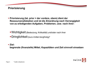 Priorisierung
§  Priorisierung (lat. prior = der vordere, obere) dient der
Ressourcenallokation und ist die Einordnung nach Vorrangigkeit
von zu erledigenden Aufgaben, Problemen, usw. nach ihrer:
§ Wichtigkeit (Bedeutung, Kritikalität) und/oder nach ihrer
§ Dringlichkeit (kurz-/mittel-/langfristig)*
§  Ziel:
begrenzte (finanzielle) Mittel, Kapazitäten und Zeit sinnvoll einsetzen
Page 3 * Quelle: wikipedia.de
 