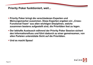 Priority Poker funktioniert, weil...
§  Priority Poker bringt die verschiedenen Experten und
Meinungsmacher zusammen. Diese Experten ergeben ein „Cross-
Functional-Team“ aus allen wichtigen Disziplinen, welche
zusammen bestens aufgestellt sind, die Prioritäten fest zu legen.
§  Der lebhafte Austausch während der Priority Poker Session sichert
den Informationsfluss und führt dadurch zu einer gemeinsamen, von
allen Parteien unterstützte Sicht auf die Prioritäten.
§  Und es macht Spass!
Page 33
 