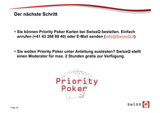 Der nächste Schritt
§  Sie können Priority Poker Karten bei SwissQ bestellen. Einfach
anrufen (+41 43 288 88 40) oder E-Mail senden (info@SwissQ.it)
§  Sie wollen Priority Poker unter Anleitung austesten? SwissQ stellt
einen Moderator für max. 2 Stunden gratis zur Verfügung.
Page 36
 