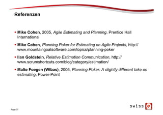 Referenzen
§  Mike Cohen, 2005, Agile Estimating and Planning, Prentice Hall
International
§  Mike Cohen, Planning Poker for Estimating on Agile Projects, http://
www.mountaingoatsoftware.com/topics/planning-poker
§  Ilan Goldstein, Relative Estimation Communication, http://
www.scrumshortcuts.com/blog/category/estimation/
§  Malte Foegen (Wibas), 2006, Planning Poker: A slightly different take on
estimating, Power-Point
Page 37
 